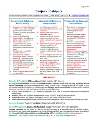 Page 1 of 2
Sanjeev Joshipura
9523 Canonbury Square, Fairfax, Virginia 22031, USA ♦ Cell: +1 (847) 840-7410 ♦ sanjeevj02@yahoo.com
Government Relations /
Public Policy
International Business
Development
Process/Organizational
Improvement
 Advocated on behalf of industry
at White House, Capitol Hill, US
government executive branch,
European Parliament & European
Commission
 Served as the face of the
industry before the media & as a
public speaker at several events
 Advised US senators &
congressmen during global
economic crisis on economic,
international & financial markets
issues
 Regular trainer on Asia for
senior US diplomats
 Consulted with US State
Department prior to US-India
Strategic & Commercial Dialog
 Authored articles on global &
US political & economic issues
 Assumed leadership role on path-
breaking US Senate election
campaign with minority
candidate
 Served on Board of Directors of
two non-profits
 Led industry association’s
international expansion across 4
continents
 Doubled trade association’s
revenues in 3 years
 Initiated & presented to senior
executives a plan to increase
Indian multinational’s exports to
Russia
 Award-winning public speaker
frequently invited by US
Commerce Department, US
Embassy in India, Brookings
Institution think tank & to industry
events
 Led consulting team to pitch, win
& execute strategy project at non-
profit client
 Serving on Advisory Board at
Indian Software Product
Industry Round Table, a think
tank & market incubator
 High level relationships with
business, government, academic &
non-profit leaders in the US &
India
 Presented to top management a
sales reorganization plan
impacting US $5 billion
revenues
 Led implementation of sales
force realignment project
impacting US $600 million
revenues
 Conceived & implemented
business activity reporting
process to coordinate among
24 regional offices &
headquarters
 Resolved contentious dispute
between accounting and finance
departments on contingent
liabilities reporting
 Advised client on strategic &
technical aspects of revamping
their international human
resources function
 Instituted & facilitated 360-
degree performance
evaluation process, resulting in
improved employee satisfaction
& retention
EXPERIENCE
Founder & President, SJ Consulting, Fairfax, Virginia, USA (Current)
Founded a consulting firm focused on US-India business ties and public policy issues. Advising private
sector companies from varied industry verticals based in either country seeking to learn about, invest in, and
commence or expand operations in the other country. Advising government officials on foreign policy; political
economy; international trade and business; and commercial diplomacy.
 Special invitee speaker on a US Commerce Department road show in six Indian cities to attract investment
into America.
 Assisted clients with business development activities in the US federal government arena.
 Advised European and Asian companies on their US and Indian market entry plans.
 Leading exclusive Indian-American cultural organization’s strategic planning to increase efficacy and impact
Account Director, Taproot Foundation, Washington, DC, USA (2014)
Senior Management, Commodity Markets Council, Washington, DC, USA (2010-2013)
Rapidly promoted by the Board of Directors to take the helm at a respected financial services, energy,
agribusiness and metals trade association serving a wide variety of US and international members. Assisted and
led the growth of the association’s annual budget by 100%, in part by diversifying revenue streams.
President (2012-2013); Senior Vice President (2011-2012); Vice President (2010-2011)
 