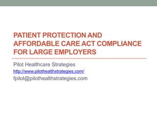 PATIENT PROTECTION AND
AFFORDABLE CARE ACT COMPLIANCE
FOR LARGE EMPLOYERS
Pilot Healthcare Strategies
http://www.pilothealthstrategies.com/
fpilot@pilothealthstrategies.com
 