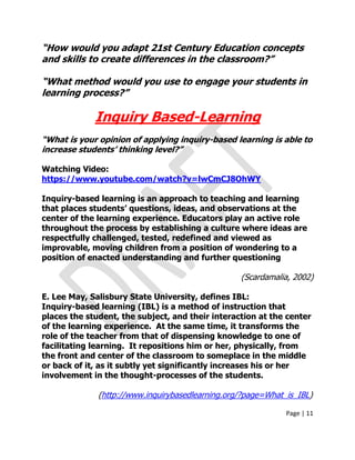 Page | 11
“How would you adapt 21st Century Education concepts
and skills to create differences in the classroom?”
“What method would you use to engage your students in
learning process?”
Inquiry Based-Learning
“What is your opinion of applying inquiry-based learning is able to
increase students‟ thinking level?”
Watching Video:
https://www.youtube.com/watch?v=lwCmCJ8OhWY
Inquiry-based learning is an approach to teaching and learning
that places students‟ questions, ideas, and observations at the
center of the learning experience. Educators play an active role
throughout the process by establishing a culture where ideas are
respectfully challenged, tested, redefined and viewed as
improvable, moving children from a position of wondering to a
position of enacted understanding and further questioning
(Scardamalia, 2002)
E. Lee May, Salisbury State University, defines IBL:
Inquiry-based learning (IBL) is a method of instruction that
places the student, the subject, and their interaction at the center
of the learning experience. At the same time, it transforms the
role of the teacher from that of dispensing knowledge to one of
facilitating learning. It repositions him or her, physically, from
the front and center of the classroom to someplace in the middle
or back of it, as it subtly yet significantly increases his or her
involvement in the thought-processes of the students.
(http://www.inquirybasedlearning.org/?page=What_is_IBL)
 