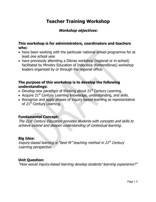 Page | 3
Teacher Training Workshop
Workshop objectives:
This workshop is for administrators, coordinators and teachers
who:
 have been working with the particular national school programme for at
least one school year
 have previously attending a Diknas workshop (regional or in-school)
facilitated by Ministry Education of Indonesia (Kemendiknas) workshop
leaders organized by or through the regional office.
The purpose of this workshop is to develop the following
understandings:
 Develop new paradigm of thinking about 21st
Century Learning.
 Acquire 21st
Century Learning knowledge, understanding, and skills.
 Recognize and apply phases of inquiry based-learning as representative
of 21st
Century Learning.
Fundamental Concept:
The 21st Century Education provides students with concepts and skills to
achieve extend and deepen understanding of contextual learning.
Big Idea:
Inquiry-based learning is ―best fit‖ teaching method in 21st
Century
Learning perspective.
Unit Question:
―How would inquiry-based learning develop students’ learning experience?‖
 