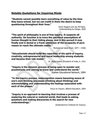 Page | 4
Notable Quotations for Inquiring Minds
“Students cannot possibly learn everything of value by the time
they leave school, but we can instill in them the desire to keep
questioning throughout their lives.”
Grant Wiggins and Jay McTighe,
Understanding by Design, 2004
“The spirit of philosophy is one of free inquiry. It suspects all
authority. Its function is to trace the uncritical assumptions of
human thought to their hiding places, and in this pursuit it may
finally end in denial or a frank admission of the incapacity of pure
reason to reach the ultimate reality.”
Muhammad Iqbal (Poet, 1877 – 1938)
“Educationists should build the capacities of the spirit of inquiry,
creativity, entrepreneurial and moral leadership among students
and become their role model.”
Dr. Abdul Kalam, President of India, b. 1931
“Inquiry is the dynamic process of being open to wonder and
puzzlements and coming to know and understand the world.”
Galileo Educational Network, 2004
“In the inquiry process, metacognition means becoming aware of
one‟s own thinking processes (thinking about thinking) and
acknowledging and understanding the feelings associated with
each of the phases.”
Focus on Inquiry, Alberta Education, 2004
“Inquiry is an approach to learning that involves a process of
exploring the natural or material world, that leads to asking
questions and making discoveries in the search for new
understandings.”
(Exploratorium Institute for Inquiry)
 