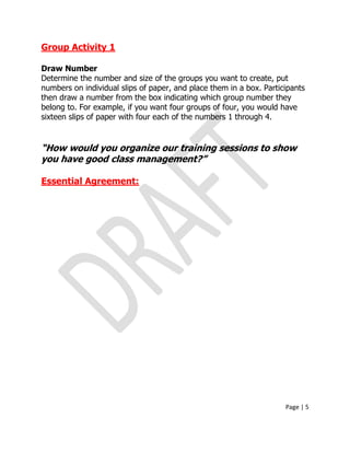 Page | 5
Group Activity 1
Draw Number
Determine the number and size of the groups you want to create, put
numbers on individual slips of paper, and place them in a box. Participants
then draw a number from the box indicating which group number they
belong to. For example, if you want four groups of four, you would have
sixteen slips of paper with four each of the numbers 1 through 4.
“How would you organize our training sessions to show
you have good class management?”
Essential Agreement:
 