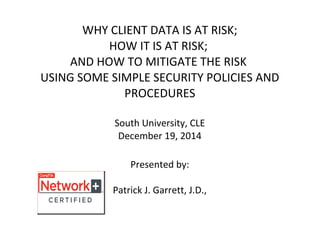 WHY CLIENT DATA IS AT RISK;
HOW IT IS AT RISK;
AND HOW TO MITIGATE THE RISK
USING SOME SIMPLE SECURITY POLICIES AND
PROCEDURES
South University, CLE
December 19, 2014
Presented by:
Patrick J. Garrett, J.D.,
 