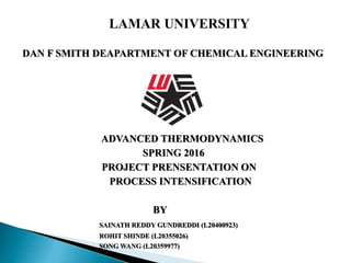 DAN F SMITH DEAPARTMENT OF CHEMICAL ENGINEERING
ADVANCED THERMODYNAMICS
SPRING 2016
PROJECT PRENSENTATION ON
PROCESS INTENSIFICATION
BY
SAINATH REDDY GUNDREDDI (L20400923)
ROHIT SHINDE (L20355026)
SONG WANG (L20359977)
 