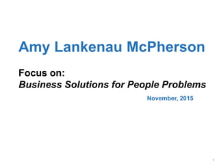 1
Amy Lankenau McPherson
Focus on:
Business Solutions for People Problems
November, 2015
 