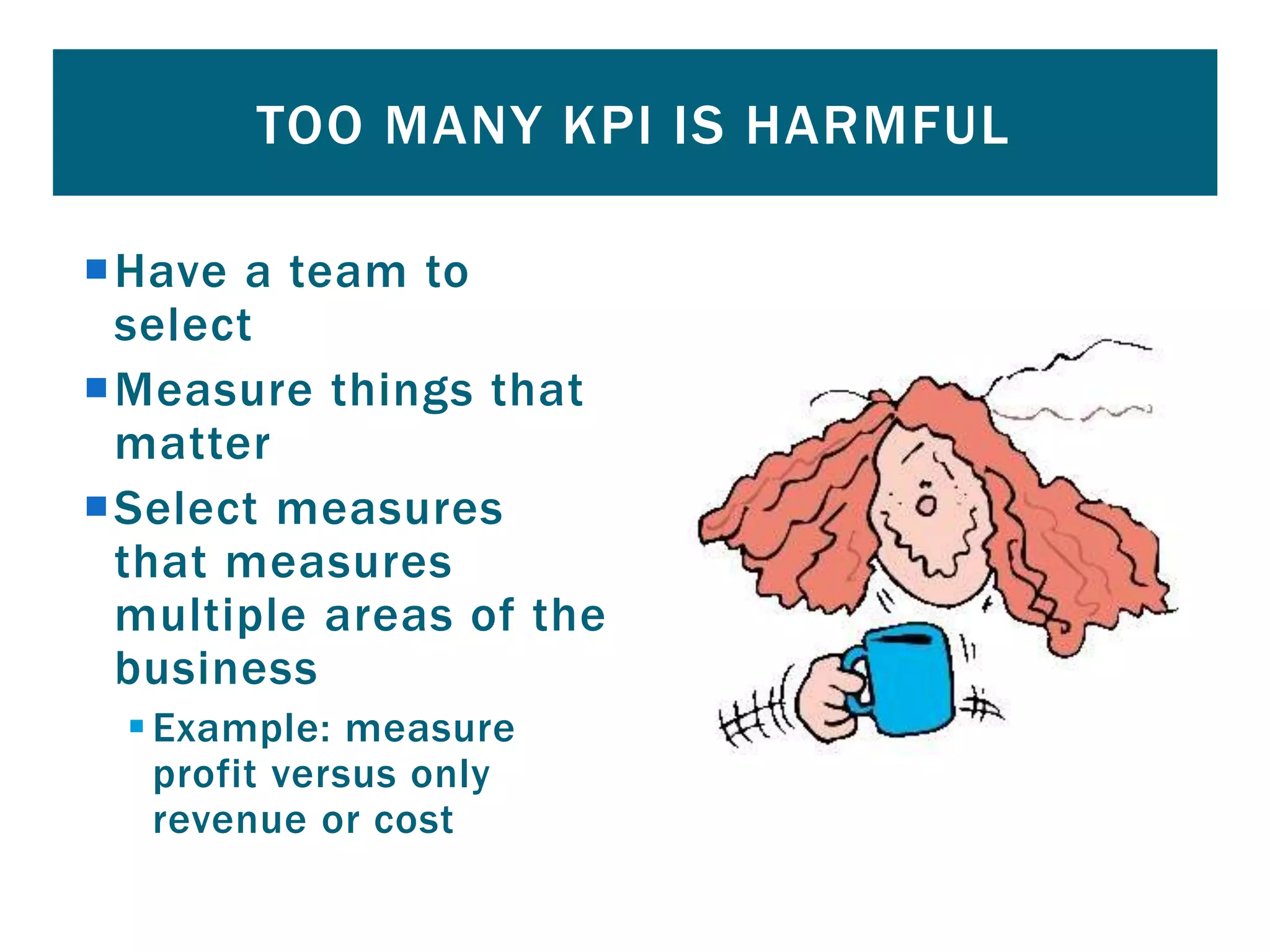 Have a team to
select
Measure things that
matter
Select measures
that measures
multiple areas of the
business
Example: measure
profit versus only
revenue or cost
TOO MANY KPI IS HARMFUL
 