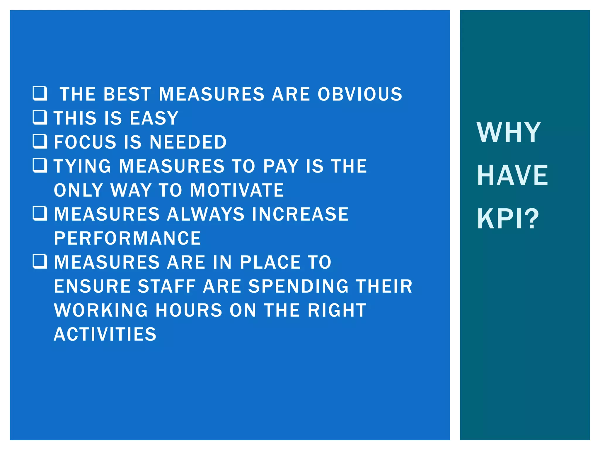 WHY
HAVE
KPI?
 THE BEST MEASURES ARE OBVIOUS
 THIS IS EASY
 FOCUS IS NEEDED
 TYING MEASURES TO PAY IS THE
ONLY WAY TO MOTIVATE
 MEASURES ALWAYS INCREASE
PERFORMANCE
 MEASURES ARE IN PLACE TO
ENSURE STAFF ARE SPENDING THEIR
WORKING HOURS ON THE RIGHT
ACTIVITIES
 