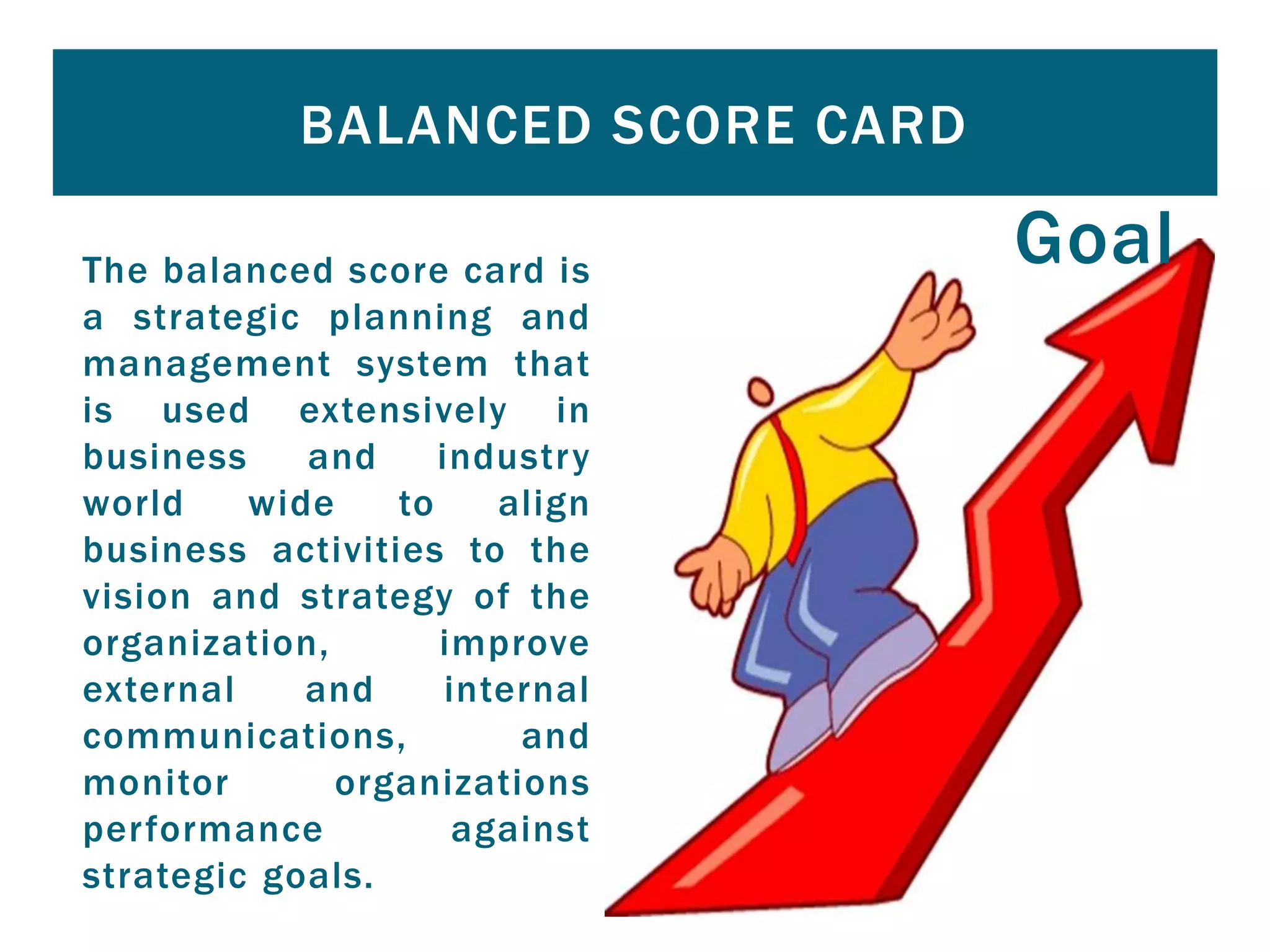 The balanced score card is
a strategic planning and
management system that
is used extensively in
business and industry
world wide to align
business activities to the
vision and strategy of the
organization, improve
external and internal
communications, and
monitor organizations
performance against
strategic goals.
BALANCED SCORE CARD
Goal
 