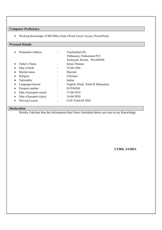 Computer Proficiency
 Working Knowledge of MS Office Suite (Word, Excel, Access, PowerPoint).
Personal Details
 Permanent Address : Vayalumkal (H)
Pathassery, Ponkunnam P.O
Kottayam, Kerala. Pin-686506
 Father’s Name : James Thomas
 Date of birth : 25-09-1988
 Marital status : Married.
 Religion : Christian
 Nationality : Indian
 Languages known : English, Hindi, Tamil & Malayalam
 Passport number : H 9594208
 Date of passport issued : 17-08-2010
 Date of passport expiry : 16-08-2020
 Driving License : UAE-Valid till 2026
Declaration
Hereby I declare that the information that I have furnished above are true to my Knowledge.
CYRIL JAMES
 
