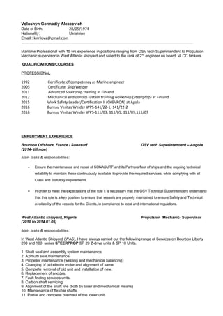 Voloshyn Gennadiy Alexeevich
Date of Birth: 28/05/1974
Nationality: Ukrainian
Email : kirrilova@gmail.com
Maritime Professional with 15 yrs experience in positions ranging from OSV tech Superintendent to Propulsion
Mechanic supervisor in West Atlantic shipyard and sailed to the rank of 2nd
engineer on board VLCC tankers.
QUALIFICATIONS/COURSES
PROFESSIONAL
1992 Certificate of competency as Marine engineer
2005 Certificate Ship Welder
2011 Advanced Steerprop training at Finland
2012 Mechanical end control system training workshop (Steerprop) at Finland
2015 Work Safety Leader/Certification II (CHEVRON) at Agola
2016 Bureau Veritas Welder WPS-141/22-1; 141/22-2
2016 Bureau Veritas Welder WPS-111/03; 111/05; 111/09;111/07
EMPLOYMENT EXPERIENCE
Bourbon Offshore, France / Sonasurf OSV tech Superintendent – Angola
(2014- till now)
Main tasks & responsibilities:
• Ensure the maintenance and repair of SONASURF and its Partners fleet of ships and the ongoing technical
reliability to maintain these continuously available to provide the required services, while complying with all
Class and Statutory requirements.
• In order to meet the expectations of the role it is necessary that the OSV Technical Superintendent understand
that this role is a key position to ensure that vessels are properly maintained to ensure Safety and Technical
Availability of the vessels for the Clients, in compliance to local and international regulations.
West Atlantic shipyard, Nigeria Propulsion Mechanic- Supervisor
(2010 to 2014.01.05)
Main tasks & responsibilities:
In West Atlantic Shipyard (WAS), I have always carried out the following range of Services on Bourbon Liberty
200 and 100 series STEERPROP SP 20 Z-drive units & SP 10 Units.
1. Shaft seal and assembly system maintenance.
2. Azimuth seal maintenance.
3. Propeller maintenance (welding and mechanical balancing)
4. Changing of old electro motor and alignment of same.
5. Complete removal of old unit and installation of new.
6. Replacement of anodes.
7. Fault finding services units.
8. Carbon shaft servicing.
9. Alignment of the shaft line (both by laser and mechanical means)
10. Maintenance of flexible shafts.
11. Partial and complete overhaul of the lower unit
 