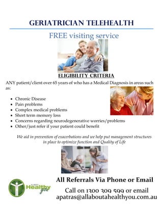 GERIATRICIAN TELEHEALTH
FREE visiting service
Eligibility criteria
ANY patient/client over 65 years of who has a Medical Diagnosis in areas such
as:
 Chronic Disease
 Pain problems
 Complex medical problems
 Short term memory loss
 Concerns regarding neurodegenerative worries/problems
 Other/just refer if your patient could benefit
We aid in prevention of exacerbations and we help put management structures
in place to optimize function and Quality of Life
All Referrals Via Phone or Email
Call on 1300 309 599 or email
apatras@allaboutahealthyou.com.au
 
