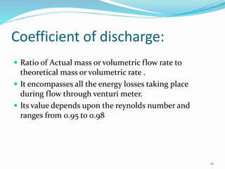 Coefficient of discharge:
 Ratio of Actual mass or volumetric flow rate to
theoretical mass or volumetric rate .
 It encompasses all the energy losses taking place
during flow through venturi meter.
 Its value depends upon the reynolds number and
ranges from 0.95 to 0.98
10
 