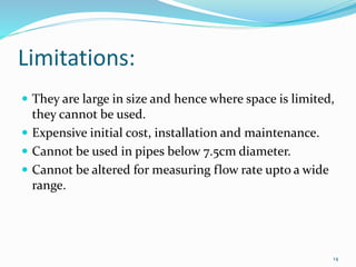 Limitations:
 They are large in size and hence where space is limited,
they cannot be used.
 Expensive initial cost, installation and maintenance.
 Cannot be used in pipes below 7.5cm diameter.
 Cannot be altered for measuring flow rate upto a wide
range.
14
 