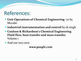 References:
 Unit Operations of Chemical Engineering -7e by
Mccabe
 industrial instrumentation and control by sk singh
 Coulson & Richardson's Chemical Engineering
Fluid flow, heat transfer and mass transfer.
Volume 1
 And our very own
www.google.com
15
 