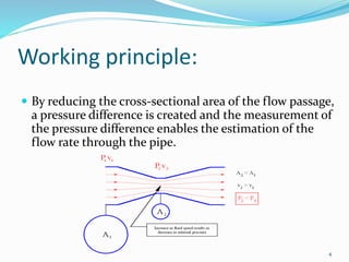 Working principle:
 By reducing the cross-sectional area of the flow passage,
a pressure difference is created and the measurement of
the pressure difference enables the estimation of the
flow rate through the pipe.
4
 