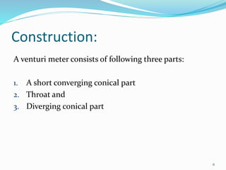 Construction:
A venturi meter consists of following three parts:
1. A short converging conical part
2. Throat and
3. Diverging conical part
6
 