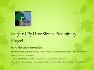 Fairfax City iTree Streets Preliminary
Project
By Ashley Anne Strobridge
Environmental & Sustainability Studies Major, Geography/Women’s Studies Minors
George Mason University
Advisor: Dr. Matt Rice – GMU Geography and Geoinformational Sciences
Consultants: Stefanie Kupka – City of Fairfax Office of Sustainability & CJ Crabtree – City of Fairfax
Arborist
 