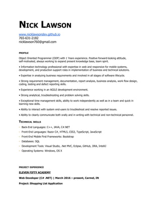 Nick Lawson
NICK LAWSON
www.nicklawsondev.github.io
nicklawson760@gmail.com
PROFILE
Object Oriented Programmer (OOP) with 1 Year experience. Positive forward-looking attitude,
self-motivated, always working to expand present knowledge base, team spirit.
• Information technology professional with expertise in web and responsive for mobile systems,
development, and production support roles in implementation of business and technical solutions.
• Expertise in analyzing business requirements and involved in all stages of software lifecycle.
• Strong requirement management, documentation, report analysis, business analysis, work flow design,
coding, testing and defect reporting skills.
• Experience working in an AGILE development environment.
• Strong analytical, troubleshooting and problem solving skills.
• Exceptional time management skills, ability to work independently as well as in a team and quick in
learning new skills.
• Ability to interact with system end-users to troubleshoot and resolve reported issues.
• Ability to clearly communicate both orally and in writing with technical and non-technical personnel.
TECHNICAL SKILLS
▪ Back-End Languages: C++, JAVA, C#.NET
▪ Front-End Languages: Razor C#, HTML5, CSS3, TypeScript, JavaScript
▪ Front-End Mobile First Frameworks: Bootstrap, Angular
▪ Databases: SQL
▪ Development Tools: Visual Studio, .Net MVC, Eclipse, GitHub, JIRA, IntelliJ, IIS, SQLMS
▪ Operating Systems: Windows, OS X
▪ Certifications: Microsoft 361 Software Development Fundamentals
PROJECT EXPERIENCE
CONPERIO INC.
1
 