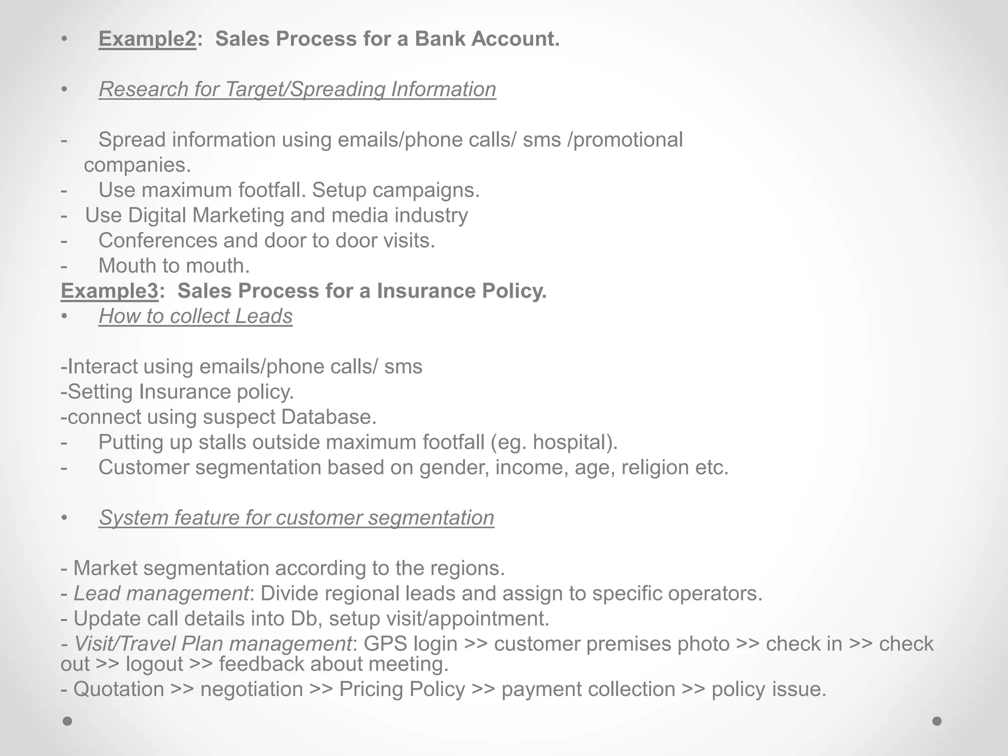 • Example2: Sales Process for a Bank Account.
• Research for Target/Spreading Information
- Spread information using emails/phone calls/ sms /promotional
companies.
- Use maximum footfall. Setup campaigns.
- Use Digital Marketing and media industry
- Conferences and door to door visits.
- Mouth to mouth.
Example3: Sales Process for a Insurance Policy.
• How to collect Leads
-Interact using emails/phone calls/ sms
-Setting Insurance policy.
-connect using suspect Database.
- Putting up stalls outside maximum footfall (eg. hospital).
- Customer segmentation based on gender, income, age, religion etc.
• System feature for customer segmentation
- Market segmentation according to the regions.
- Lead management: Divide regional leads and assign to specific operators.
- Update call details into Db, setup visit/appointment.
- Visit/Travel Plan management: GPS login >> customer premises photo >> check in >> check
out >> logout >> feedback about meeting.
- Quotation >> negotiation >> Pricing Policy >> payment collection >> policy issue.
 