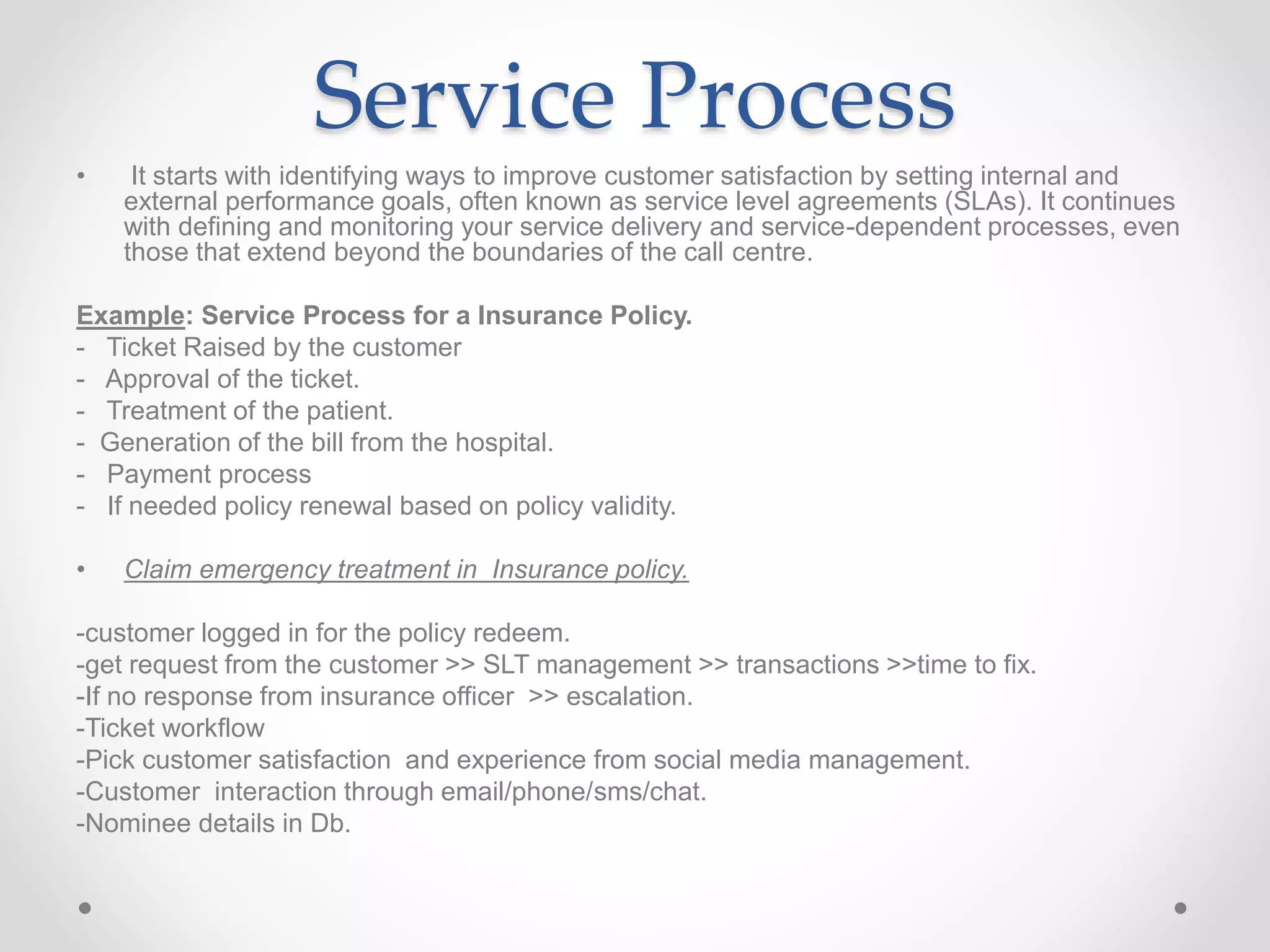 Service Process
• It starts with identifying ways to improve customer satisfaction by setting internal and
external performance goals, often known as service level agreements (SLAs). It continues
with defining and monitoring your service delivery and service-dependent processes, even
those that extend beyond the boundaries of the call centre.
Example: Service Process for a Insurance Policy.
- Ticket Raised by the customer
- Approval of the ticket.
- Treatment of the patient.
- Generation of the bill from the hospital.
- Payment process
- If needed policy renewal based on policy validity.
• Claim emergency treatment in Insurance policy.
-customer logged in for the policy redeem.
-get request from the customer >> SLT management >> transactions >>time to fix.
-If no response from insurance officer >> escalation.
-Ticket workflow
-Pick customer satisfaction and experience from social media management.
-Customer interaction through email/phone/sms/chat.
-Nominee details in Db.
 
