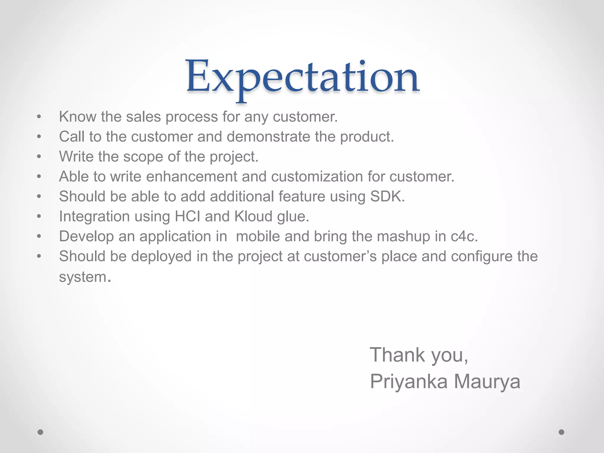Expectation
• Know the sales process for any customer.
• Call to the customer and demonstrate the product.
• Write the scope of the project.
• Able to write enhancement and customization for customer.
• Should be able to add additional feature using SDK.
• Integration using HCI and Kloud glue.
• Develop an application in mobile and bring the mashup in c4c.
• Should be deployed in the project at customer’s place and configure the
system.
Thank you,
Priyanka Maurya
 