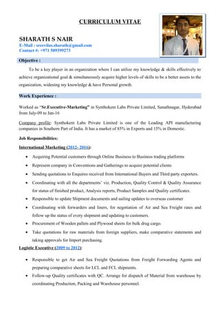 CURRICULUM VITAE
SHARATH S NAIR
E-Mail : sreevilas.sharath@gmail.com
Contact #: +971 509399273
Objective :
To be a key player in an organization where I can utilize my knowledge & skills effectively to
achieve organizational goal & simultaneously acquire higher levels of skills to be a better assets to the
organization, widening my knowledge & have Personal growth.
Work Experience :
Worked as “Sr.Executive-Marketing” in Synthokem Labs Private Limited, Sanathnagar, Hyderabad
from July-09 to Jan-16
Company profile: Synthokem Labs Private Limited is one of the Leading API manufacturing
companies in Southern Part of India. It has a market of 85% in Exports and 15% in Domestic.
Job Responsibilities:
International Marketing (2012- 2016):
• Acquiring Potential customers through Online Business to Business trading platforms
• Represent company in Conventions and Gatherings to acquire potential clients
• Sending quotations to Enquires received from International Buyers and Third party exporters.
• Coordinating with all the departments’ viz. Production, Quality Control & Quality Assurance
for status of finished product, Analysis reports, Product Samples and Quality certificates.
• Responsible to update Shipment documents and sailing updates to overseas customer
• Coordinating with forwarders and liners, for negotiation of Air and Sea Freight rates and
follow up the status of every shipment and updating to customers.
• Procurement of Wooden pallets and Plywood sheets for bulk drug cargo.
• Take quotations for raw materials from foreign suppliers, make comparative statements and
taking approvals for Import purchasing.
Logistic Executive (2009 to 2012):
• Responsible to get Air and Sea Freight Quotations from Freight Forwarding Agents and
preparing comparative sheets for LCL and FCL shipments.
• Follow-up Quality certificates with QC. Arrange for dispatch of Material from warehouse by
coordinating Production, Packing and Warehouse personnel.
 