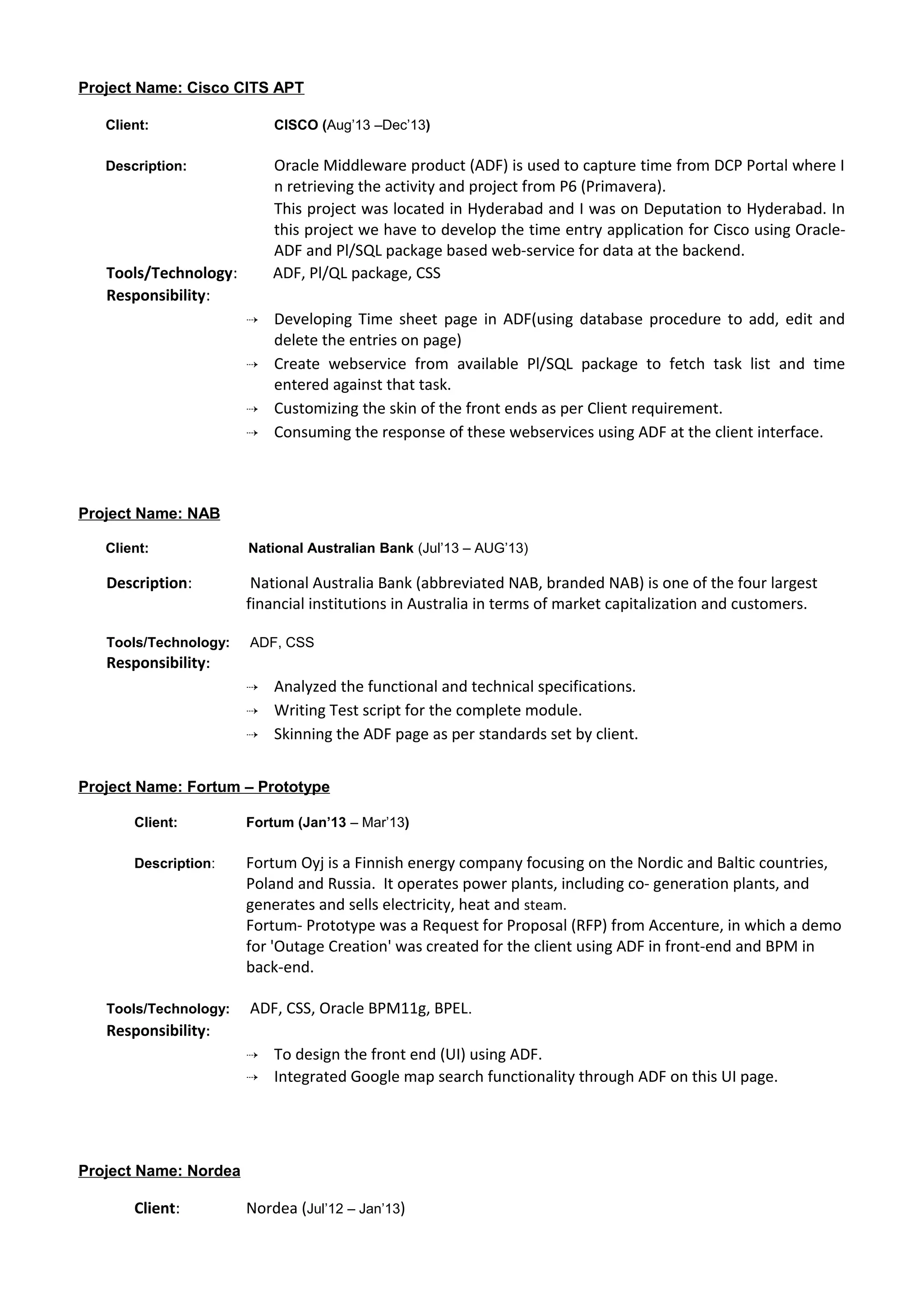 Project Name: Cisco CITS APT
Client: CISCO (Aug’13 –Dec’13)
Description: Oracle Middleware product (ADF) is used to capture time from DCP Portal where I
n retrieving the activity and project from P6 (Primavera).
This project was located in Hyderabad and I was on Deputation to Hyderabad. In
this project we have to develop the time entry application for Cisco using Oracle-
ADF and Pl/SQL package based web-service for data at the backend.
Tools/Technology: ADF, Pl/QL package, CSS
Responsibility:
 Developing Time sheet page in ADF(using database procedure to add, edit and
delete the entries on page)
 Create webservice from available Pl/SQL package to fetch task list and time
entered against that task.
 Customizing the skin of the front ends as per Client requirement.
 Consuming the response of these webservices using ADF at the client interface.
Project Name: NAB
Client: National Australian Bank (Jul’13 – AUG’13)
Description: National Australia Bank (abbreviated NAB, branded NAB) is one of the four largest
financial institutions in Australia in terms of market capitalization and customers.
Tools/Technology: ADF, CSS
Responsibility:
 Analyzed the functional and technical specifications.
 Writing Test script for the complete module.
 Skinning the ADF page as per standards set by client.
Project Name: Fortum – Prototype
Client: Fortum (Jan’13 – Mar’13)
Description: Fortum Oyj is a Finnish energy company focusing on the Nordic and Baltic countries,
Poland and Russia. It operates power plants, including co- generation plants, and
generates and sells electricity, heat and steam.
Fortum- Prototype was a Request for Proposal (RFP) from Accenture, in which a demo
for 'Outage Creation' was created for the client using ADF in front-end and BPM in
back-end.
Tools/Technology: ADF, CSS, Oracle BPM11g, BPEL.
Responsibility:
 To design the front end (UI) using ADF.
 Integrated Google map search functionality through ADF on this UI page.
Project Name: Nordea
Client: Nordea (Jul’12 – Jan’13)
 