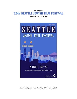 PR Report
20th20th20th20th SEATTLE JEWISH FILM FESTIVALSEATTLE JEWISH FILM FESTIVALSEATTLE JEWISH FILM FESTIVALSEATTLE JEWISH FILM FESTIVAL
March 14-22, 2015
Prepared by Sara Huey Publicity & Promotions, LLC
 