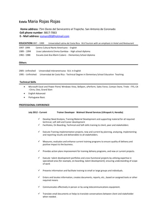 Estela Maria Rojas Rojas
Home address: 75m Oeste del Servicentro el Trapiche. San Antonio de Coronado
Cell phone number: 8817-7063
E– Mail address: esmaro90@hotmail.com
EDUCATION1997 – 1999 Universidad Latina de Costa Rica- B.A Tourism with an emphasis in Hotel and Restaurant
1997- 1999 Centro Cultural Norte Americano - English
1989 – 1994 Liceo Laboratorio Emma Gamboa - High school diploma
1982– 1988 Escuela José Ana Marín Cubero - Elementary School diploma
Others
2005- Unfinished Universidad Interamericana- B.A. in English
1995 – Unfinished Universidad de Costa Rica - Technical Degree in Elementary School Education Teaching
Technical Skills
• Microsoft Excel and Power Point/ Windows Vista, Skillport, uPerform, Sales Force, Contact Store, Triole –TFS, CA
–Citrix, Cleo, Grand Slam
• English Advanced
• Portuguese Basic
PROFESSIONAL EXPERIENCE
July 2012 - Current Trainer Developer Walmart Shared Services (Ultrapark II, Heredia)
 Develop Need Analysis, Training Material Development and supporting material for all required
technical, soft skill and Career development
 Facilitates, On Boarding, Technical and Soft skills training to client, peer and stakeholders
 Execute Training implementation projects, new and current by planning, analyzing, implementing
and reporting results and deliverables to all stakeholders.
 Measures, evaluates and enhance current training programs to ensure quality of delivery and
positive impact to the business.
 Provides action plans improvement for training delivery programs, and new or current projects.
 Execute talent development portfolios and cross-functional projects by utilizing expertise in
specialized area (for example, on-boarding, talent development); ensuring understanding of scope
of work
 Presents information and facilitate training to small or large groups and individuals.
 Enters and locates information, creates documents, reports, etc., based on assigned tools or other
required means
 Communicates effectively in person or by using telecommunications equipment.
 Translate small documents or helps to translate conversations between client and stakeholder
when needed .
 