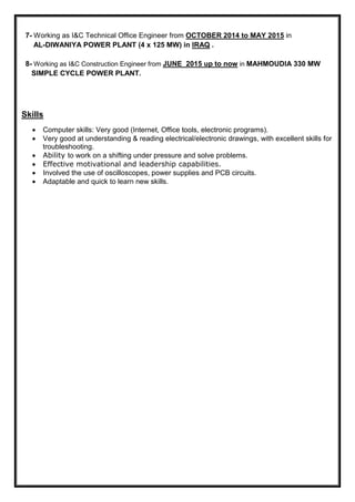 7- Working as I&C Technical Office Engineer from OCTOBER 2014 to MAY 2015 in
AL-DIWANIYA POWER PLANT (4 x 125 MW) in IRAQ .
8- Working as I&C Construction Engineer from JUNE 2015 up to now in MAHMOUDIA 330 MW
SIMPLE CYCLE POWER PLANT.
Skills
• Computer skills: Very good (Internet, Office tools, electronic programs).
• Very good at understanding & reading electrical/electronic drawings, with excellent skills for
troubleshooting.
• Ability to work on a shifting under pressure and solve problems.
• Effective motivational and leadership capabilities.
• Involved the use of oscilloscopes, power supplies and PCB circuits.
• Adaptable and quick to learn new skills.
 