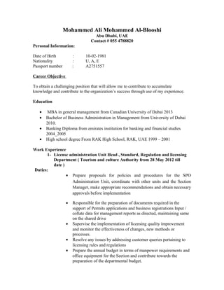 Mohammed Ali Mohammed Al-Blooshi
Abu Dhabi, UAE
Contact # 055 4788820
Personal Information:
Date of Birth : 10-02-1981
Nationality : U, A, E
Passport number : A2751557
Career Objective
To obtain a challenging position that will allow me to contribute to accumulate
knowledge and contribute to the organization’s success through use of my experience.
Education
• MBA in general management from Canadian University of Dubai 2013
• Bachelor of Business Administration in Management from University of Dubai
2010.
• Banking Diploma from emirates institution for banking and financial studies
2004_2005
• High school degree From RAK High School, RAK, UAE 1999 – 2001
Work Experience
1- License administration Unit Head , Standard, Regulation and licensing
Department ( Tourism and culture Authority from 28 May 2012 till
date )
Duties:
• Prepare proposals for policies and procedures for the SPO
Administration Unit, coordinate with other units and the Section
Manager, make appropriate recommendations and obtain necessary
approvals before implementation
• Responsible for the preparation of documents required in the
support of Permits applications and business registrations Input /
collate data for management reports as directed, maintaining same
on the shared drive
• Supervise the implementation of licensing quality improvement
and monitor the effectiveness of changes, new methods or
processes.
• Resolve any issues by addressing customer queries pertaining to
licensing rules and regulations
• Prepare the annual budget in terms of manpower requirements and
office equipment for the Section and contribute towards the
preparation of the departmental budget.
 