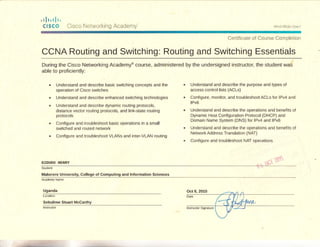 ,rlr,r!r,
Cl5c6 Crsco Nclvrorkir-rg Acadenry
C3!-rif iaat€ cf aaurse Coiilrleiicir
CCNA Routing and Switching: Routing and Switching Essentials
During the Cisco Networking Academ;F course, administered by the undersigned instructor, the student was
able to proficiently:
understand and describe basic switching concepts and the
operation of Cisco switches
Understand and describe enhanced switching technologies
Understand and describe dynamic routing protocols,
distance vector routing protocols, and link-state routing
protocols
ConfigLrre and tloubleshoot basic operations in a small
switched and routed netlvork
Configure and troubleshoot VLANs and inteFVLAN routing
Understand and describe the purpose and types of
access control lists (ACLS)
Contigure, monitor, and troubleshoot ACL5 for lPv4 and
lPv6
Understand and describe the operations and benefits of
Dynamic Host Configuration Protocol (DHCP) and
Domain Name System (DNS) for lPv4 and IPv6
Understand and describe the operations and benefils of
Netvr'ork Address Translation (NAT)
Configure and troubleshoot NAT operalions
GIDUDU HENRY
Makerere University, College of Computing and lnformation Sciences
Uganda
Sebulime Stuart Mccanhy
 