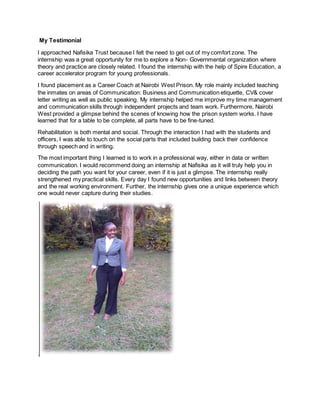My Testimonial
I approached Nafisika Trust because I felt the need to get out of my comfort zone. The
internship was a great opportunity for me to explore a Non- Governmental organization where
theory and practice are closely related. I found the internship with the help of Spire Education, a
career accelerator program for young professionals.
I found placement as a Career Coach at Nairobi West Prison. My role mainly included teaching
the inmates on areas of Communication: Business and Communication etiquette, CV& cover
letter writing as well as public speaking. My internship helped me improve my time management
and communication skills through independent projects and team work. Furthermore, Nairobi
West provided a glimpse behind the scenes of knowing how the prison system works. I have
learned that for a table to be complete, all parts have to be fine-tuned.
Rehabilitation is both mental and social. Through the interaction I had with the students and
officers, I was able to touch on the social parts that included building back their confidence
through speech and in writing.
The most important thing I learned is to work in a professional way, either in data or written
communication. I would recommend doing an internship at Nafisika as it will truly help you in
deciding the path you want for your career, even if it is just a glimpse. The internship really
strengthened my practical skills. Every day I found new opportunities and links between theory
and the real working environment. Further, the internship gives one a unique experience which
one would never capture during their studies.
.
 