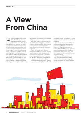 A View
From China
E
ight months ago Linda Watson
of Just Workforce had never
heard of Zhengzhou, couldn’t
understand a word of Mandarin,
or comprehend the enormity of China’s
role in shaping New Zealand’s economy.
She did, however, understand that China
is soon to be the largest global economy,
is New Zealand’s second largest trading
partner and partners with New Zealand
in developing the Asia Pacific. She also
knew that Human Resource Management
was already playing a significant role in
New Zealand companies based in China.
So when Linda was invited to apply for a
contract position at Henan University of
Technology lecturing in Human Resource
Management she embraced the challenge
with gusto.
With a past history of lecturing, as well
as an HR background spread across the
breath of human resources, and currently
running her own consulting practice,
Linda seemed like the perfect candidate
for the role.
“I went to China to teach Chinese
students about HR management, Training
and Development and Organisational
Behaviour. The investment in time that I
give to the students has been returned to
me 100 fold, I have learnt so much more
than I imagined I would,” says Linda.
Linda had never been to China. She had
dreamed about walking The Great Wall of
China, and reflects, “In hindsight, I would
have learnt nothing about China in taking
such a trip.
“China is in complete contrast to New
Zealand. We are a small landmass with
approximately 4.5 million people and
roughly 700 years of history from the
landing of the first Polynesians. China has
an estimated population of 1.357 billion
equivalent to 19.24 percent of the total
world population and is one of the world’s
oldest civilisations”.
The province of Zhengzhou where
Linda works has a population of 100
million, and is currently moving one
million people from the countryside into
the city every year.
AUGUST / SEPTEMBER 201524 HUMAN RESOURCES
GLOBAL HR
 