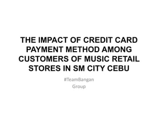 THE IMPACT OF CREDIT CARD
PAYMENT METHOD AMONG
CUSTOMERS OF MUSIC RETAIL
STORES IN SM CITY CEBU
#TeamBangan
Group
 