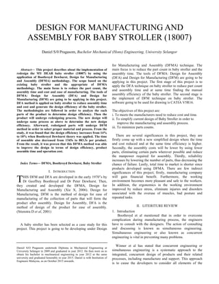 Abstract— This project describes about the implementation of
redesign the MY DEAR baby stroller (18007) by using the
application of Boothroyd Dewhurst, Design for Manufacturing
and Assembly (DFMA) methodology. The scope based on the
existing baby stroller and the appropriate of DFMA
methodology. The main focus is to reduce the part count, the
assembly time and cost and ease of manufacturing. The tools of
DFMA: Design for Assembly (DFA) and Design for
Manufacturing (DFM) are going to be applying in this project.
DFA method is applied on baby stroller to reduce assembly time
and cost and generate the design efficiency of the baby stroller.
The methodologies are followed in order to analyze the each
parts of the product to determine design efficiency. Then the
product will undergo redesigning process. The new design will
undergo same process as above to determine the new design
efficiency. Afterward, redesigned parts will undergo DFM
method in order to select proper material and process. From the
study, it was found that the design efficiency increases from 14%
to 18% when Boothroyd Dewhurst theory was applied. The time
of assemble also decreased from 1345s to 883.3s per product.
From the result, it was proven that this DFMA method was able
to improve the design in terms of design efficiency, product
assemble time and operation cost.
Index Terms— DFMA, Boothroyd Dewhurst, Baby Stroller
I. INTRODUCTION
HIS DFM and DFA are developed in the early 1970‟s by
Dr Geoffrey Boothroyd and Dr Peter Dewhurst. Then,
they created and developed the DFMA, Design for
Manufacturing and Assembly (Xie X, 2006). Design for
Manufacturing, DFM is the method of design for ease of
manufacturing of the collection of parts that will form the
product after assembly. Design for Assembly, DFA is the
method of design of the product for ease of assembly.
(Stienstra D et al, 2001)
A baby stroller has been selected as a case study for this
project. This project is going to be developing under Design
Daniel S/O Pragasom undertook Diploma in Mechanical Engineering at
University Selangor in 2009 and graduated in year 2012. He then went on to
obtain his bachelor in mechnanical engineering in year 2012 at the same
university and graduated honorably in year 2015. Daniel is with Institution of
Engineers Malaysia, as on October 2015 onwards.
for Manufacturing and Assembly (DFMA) technique. The
main focus is to reduce the part count in baby stroller and the
assembly time. The tools of DFMA: Design for Assembly
(DFA) and Design for Manufacturing (DFM) are going to be
applying in this project. The first stage of this project is to
apply the DFA technique on baby stroller to reduce part count
and assembly time and at same time finding the manual
assembly efficiency of the baby stroller. The second stage is
the implement of DFM technique on baby stroller. The
software going to be used for drawing is CATIA V5R16.
The objectives of this project are:
i. To meets the manufacturers need to reduce cost and time.
ii. To simplify current design of Baby Stroller in order to
improve the manufacturing and assembly process.
iii. To minimize parts counts.
There are several significances in this project, they are
firstly come up with a new simplified design where the time
and cost reduced and at the same time efficiency is higher.
Secondly, the assembly costs will be lower by using fewer
parts, eliminating certain parts wherever possible and reduce
the manpower required for assembly. Thirdly, reliability
increases by lowering the number of parts, thus decreasing the
chance of failure. Lastly, total time to market is shorter since
products developed using DFMA. There are few indirect
significances of this project; firstly, manufacturing company
will gain financial benefit. Furthermore, the working
environment becomes more pleasant and safe to the workers.
In addition, the ergonomics in the working environment
improved by reduce stress, eliminate injuries and disorders
associated with the overuse of muscles, bad posture and
repeated tasks.
II. LITERITURE REVIEW
1. Introduction
Boothroyd et al mentioned that in order to overcome
complication during manufacturing process, the engineers
have to consult with the designers. The action of consulting
and discussing is known as simultaneous engineering.
Simultaneous engineering or also known as concurrent
engineering is vital in preventing many problems.
Winner et al has stated that concurrent engineering or
simultaneous engineering is a systematic approach to the
integrated, concurrent design of products and their related
processes, including manufacture and support. This approach
is to cause the developers to consider all elements of the
DESIGN FOR MANUFACTURING AND
ASSEMBLY FOR BABY STROLLER (18007)
Daniel S/0 Pragasom, Bachelor Mechanical (Hons) Engineering, University Selangor
T
 
