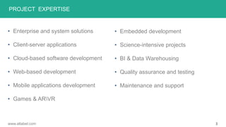 PROJECT EXPERTISE
• Enterprise and system solutions
• Client-server applications
• Cloud-based software development
• Web-based development
• Mobile applications development
• Games & ARVR
• Embedded development
• Science-intensive projects
• BI & Data Warehousing
• Quality assurance and testing
• Maintenance and support
3www.altabel.com
 