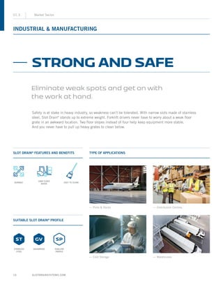 SLOTDRAINSYSTEMS.COM10
INDUSTRIAL  MANUFACTURING
01.3 Market Sector
SLOT DRAIN®
FEATURES AND BENEFITS
SUITABLE SLOT DRAIN®
PROFILE
TYPE OF APPLICATIONS
Safety is at stake in heavy industry, so weakness can’t be tolerated. With narrow slots made of stainless
steel, Slot Drain®
stands up to extreme weight. Forklift drivers never have to worry about a weak floor
grate in an awkward location. Two floor slopes instead of four help keep equipment more stable.
And you never have to pull up heavy grates to clean below.
STRONG AND SAFE
Eliminate weak spots and get on with
the work at hand.
— Ports  Docks
— Cold Storage — Warehouses
— Distribution Centres
STAINLESS
STEEL
SHALLOW
PROFILE
GALVANIZED
DURABLE EASY TO CLEAN
LOAD CLASS
RATED
 