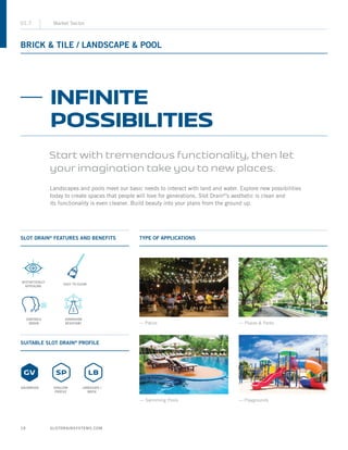 SLOTDRAINSYSTEMS.COM18
BRICK  TILE / LANDSCAPE  POOL
01.7 Market Sector
SLOT DRAIN®
FEATURES AND BENEFITS
SUITABLE SLOT DRAIN®
PROFILE
TYPE OF APPLICATIONS
— Patios
— Playgrounds
— Plazas  Parks
— Swimming Pools
INFINITE
POSSIBILITIES
Start with tremendous functionality, then let
your imagination take you to new places.
Landscapes and pools meet our basic needs to interact with land and water. Explore new possibilities
today to create spaces that people will love for generations. Slot Drain®
’s aesthetic is clean and
its functionality is even cleaner. Build beauty into your plans from the ground up.
EASY TO CLEAN
AESTHETICALLY
APPEALING
GALVANIZED SHALLOW
PROFILE
LANDSCAPE /
BRICK
CONTROLS
ODOUR
CORROSION
RESISTANT
 