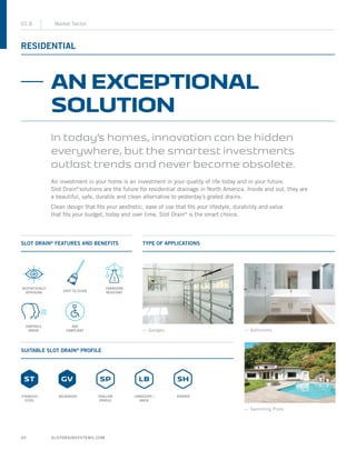 SLOTDRAINSYSTEMS.COM20
RESIDENTIAL
01.8 Market Sector
SLOT DRAIN®
FEATURES AND BENEFITS
SUITABLE SLOT DRAIN®
PROFILE
TYPE OF APPLICATIONS
— Garages — Bathrooms
— Swimming Pools
AN EXCEPTIONAL
SOLUTION
In today’s homes, innovation can be hidden
everywhere, but the smartest investments
outlast trends and never become obsolete.
An investment in your home is an investment in your quality of life today and in your future.
Slot Drain®
solutions are the future for residential drainage in North America. Inside and out, they are
a beautiful, safe, durable and clean alternative to yesterday’s grated drains.
Clean design that fits your aesthetic, ease of use that fits your lifestyle, durability and value
that fits your budget, today and over time, Slot Drain®
is the smart choice.
EASY TO CLEAN
AESTHETICALLY
APPEALING
CONTROLS
ODOUR
CORROSION
RESISTANT
ADA
COMPLIANT
STAINLESS
STEEL
GALVANIZED SHALLOW
PROFILE
LANDSCAPE /
BRICK
SHOWER
 