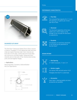 SYSTEM DESIGN | PRODUCT CATALOGUE 25
Profiles
GALVANIZED SLOT DRAIN®
PERFORMANCE CHARACTERISTICS
DESIGN OPTIONS
The Slot Drain®
Galvanized Slotted Trench Drain channel
is made of 16-gauge (1.6 mm) galvanized steel and drain
inlets are made of stainless steel. Drain channels are
built with a 0.5% slope. Inverts start at 8 inches deep
and continue to unlimited lengths. Galvanized drain
channels are 6 inches wide. It has mechanically-locking
joints and bolt-together flanges.
— Applications:
Swimming Pools, Fountains, Exterior/Outdoor
and Civil Applications
— Slot Opening
½ (ADA Compliant), 1 and 1 ¼
— Section Lengths
Full section 9'8 and half section 4'10
Fiberglass Slot Drain®
is customized.
— Accessories
Catch basin, cleaning paddle and other
accessories are available.
— Flow Rate
The computed flow capacity of a 1 ¼ inch
slot opening is 27 gallons per minute
(per foot of slot).
— Structural
The structural capabilities of the drain
system are in direct relation to the
strength of the concrete the Slot Drain®
is supported by.
— Durability
Consideration of machinery placement
is not limited by the placement of
the Slot Drain®
.
 