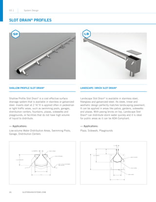 26 SLOTDRAINSYSTEMS.COM
SLOT DRAIN®
PROFILES
SHALLOW PROFILE SLOT DRAIN®
LANDSCAPE / BRICK SLOT DRAIN®
Shallow Profile Slot Drain®
is a cost effective surface
drainage system that is available in stainless or galvanized
steel. Inverts start at 2 ¾. It is applied often in pedestrian
or light traffic areas, such as swimming pools, garages,
distribution centers, fountains, plazas, sidewalks and
playgrounds, or facilities that do not have high volume
of liquid to distribute.
— Applications:
Low-volume Water Distribution Areas, Swimming Pools,
Garage, Distribution Centers
Landscape Slot Drain®
is available in stainless steel,
fiberglass and galvanized steel. Its sleek, linear and
aesthetic design perfectly matches landscaping pavement.
It can be applied in areas like patios, gardens, sidewalks
and plazas. With paving bricks on top, Landscape Slot
Drain®
can distribute storm water quickly and it is ideal
for public areas as it can be ADA Compliant.
— Applications:
Plaza, Sidewalk, Playgrounds
02.1 System Design
 