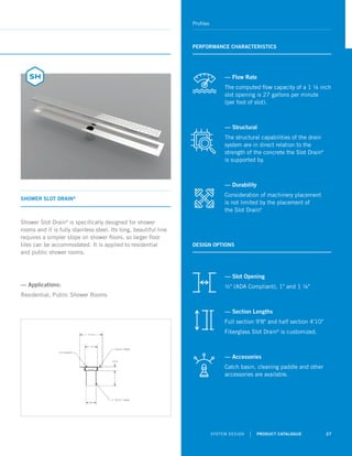 SYSTEM DESIGN | PRODUCT CATALOGUE 27
Profiles
SHOWER SLOT DRAIN®
PERFORMANCE CHARACTERISTICS
Shower Slot Drain®
is specifically designed for shower
rooms and it is fully stainless steel. Its long, beautiful line
requires a simpler slope on shower floors, so larger floor
tiles can be accommodated. It is applied to residential
and public shower rooms.
— Applications:
Residential, Public Shower Rooms
DESIGN OPTIONS
— Flow Rate
The computed flow capacity of a 1 ¼ inch
slot opening is 27 gallons per minute
(per foot of slot).
— Structural
The structural capabilities of the drain
system are in direct relation to the
strength of the concrete the Slot Drain®
is supported by.
— Durability
Consideration of machinery placement
is not limited by the placement of
the Slot Drain®
.
— Slot Opening
½ (ADA Compliant), 1 and 1 ¼
— Section Lengths
Full section 9'8 and half section 4'10
Fiberglass Slot Drain®
is customized.
— Accessories
Catch basin, cleaning paddle and other
accessories are available.
 