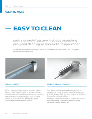 28 SLOTDRAINSYSTEMS.COM
CLEANING TOOLS
02.2 System Design
FREQUENT CLEANING — FLUSH FLOTM
This system is connected to a water line and can be
operated with a timer or flushed manually. You can open
a valve to let water flush and clean the drain or set a timer
to clean the drain automatically.
Flush Flo™
is especially suitable for facilities that require
frequent cleaning, such as food processing plants,
car washes, seafood markets, etc.
CLEAN IN PLACE (CIP)
CIP is a method of cleaning that is commonly used in
hygiene critical industries, such as food and beverage
processing, dairy, brewing, pharmaceutical and cosmetics.
Slot Drain®
does not have gratings of any kind, which
makes CIP much easier. It is ideal for facility that
requires frequent cleaning and sanitation.
EASY TO CLEAN
Each Slot Drain®
system includes a specially
designed cleaning kit specific to its application.
To clean the drain channel, cleaning kit options include an easy cleaning paddle, Flush FloTM
System
for frequent cleaning facilities.
 