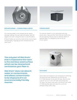 SYSTEM DESIGN | PRODUCT CATALOGUE 29
The only part of Slot Drain®
that is exposed to the room
is the stainless steel surface
which can be cleaned and
sanitized as your floor is.
Slot Drain®
does not absorb
water or contaminants
and allows contaminants
to be disposed of in an
environmentally friendly
manner.
STRAINER BASKET
The strainer basket’s ½-inch perforated holes trap
stones, keys, rings and other items that are smaller than
the slot opening, that you want to intercept. Made of
stainless steel, it is designed to last for the life
of your system.
CATCH BASIN
Catch basins are designed to be receptacles for retrieving
any items that may inadvertently go into the slot.
A ¼ T304 stainless lid sits atop the base. Basins come
in 8›‹8, 12›‹12 or 24›‹24 wide and are typically
20 deep. The basins come with a reinforced cover made
of T204 stainless steel with rebar tie-ins and can
withstand heavy traffic loads.
REGULAR CLEANING — CLEANING PADDLE  BRUSH
The cleaning paddle is the simplest way for regular
drainage cleaning. You just insert the paddle, twist 90
degrees and move it along the drain to clear the debris.
A Brush Paddle can scrub the inside of the channel easily
and thoroughly. Trappings are then removed from the
catch basin.
 
