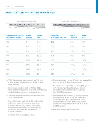 SYSTEM DESIGN | PRODUCT CATALOGUE 31
SPECIFICATIONS — SLOT DRAIN®
PROFILES
02.4 System Design
— ­T304 stainless steel drain channels are 9'6 long,
6 wide and are available in ½, 1 and 1 ¼ wide
throat openings.
— Drain bodies are either made of T304 or T316
Stainless Steel or galvanized sheet, both with stainless
steel interlocking ends and a radiused bottom.
— The surfacing areas and drain frame are made from
T304 Stainless steel.
— Drain channels are built with a .5% built-in slope
and inverts start at 8 inches and continue to
unlimited lengths. End caps and catch basins
complement the channels. End outlets, bottom
outlets and side outlets are available in 2, 3,
4 and 6 diameters.
— Inserts for flushing are optional items.
— ­Drain channels are 15' long, 6 wide, and are available
in ½, 1 and 1 ¼ wide throat openings.
— Drain bodies are made of fiber reinforced fiberglass,
with interlocking ends and a radiused bottom.
The surfacing areas and drain frame are made
from T304 Stainless steel.
— Drain channels are built with a .5% built-in slope
and inverts start at 5.5 inches and continue to
unlimited lengths. End caps and catch basins
complement the channels. End outlets, bottom
outlets, and side outlets are available in 2, 3, 4
and 6 diameters.
— Inserts for flushing are optional items.
STAINLESS / GALVANIZED
SLOT DRAIN®
SECTION
INVERT
SHALLOW
INVERT
DEEP
102 8 8 5/8
203 8 5/8 9 1/4
304 9 1/4 9 7/8
405 9 7/8 10 1/2
506 10 1/2 11 1/8
607 11 1/8 11 3/4
708 11 3/4 12 3/8
809 12 3/8 13
FIBERGLASS
SLOT DRAIN®
SECTION
INVERT
SHALLOW
INVERT
DEEP
102 5 1/2 6 1/2
203 6 1/2 7 5/8
304 7 5/8 8 1/2
405 8 1/2 9 1/2
506 9 1/2 10 3/8
607 10 3/8 11 1/4
708 11 1/4 12 1/8
809 12 1/8 13
Actual length of each section = 9'8 Actual length of each section = 15
 