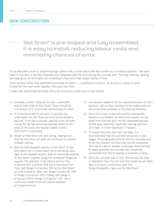 34 SLOTDRAINSYSTEMS.COM
NEW CONSTRUCTION
03.1 System Installation
It is a one-piece, built-in, sloped drainage system with a linear slot in the floor surface at a constant elevation. The drain
itself is mounted in the floor assembly and integrated with the floor during the concrete pour. Forming, framing, welding
and edging are all eliminated and screeding is reduced to two slopes instead of four.
Drain sections arrive fully assembled and ready to install — no grating to screw on, no anchors or drains to weld,
simply bolt the drain ends together, then pour your floor.
It takes two people approximately 20 to 30 minutes to install one 15 foot section.
Slot Drain®
is pre-sloped and fully assembled.
It is easy to install, reducing labour costs and
minimizing chances of error.
1)	Excavate a trench allowing for room underneath
and on both sides of Slot Drain®
. There should be
a minimum of 6 of concrete surrounding the drain.
2)	It is recommended to pre-pour a concrete pad
underneath the Slot Drain pit so it can be properly
secured. If no pad is poured, peg the sump pit down
(using the flat bar mounting brackets bolted to the
sides of the sump and wooden stakes) before
Slot Drain®
is connected.
3)	Install all Slot Drain pits and piping, making sure
that the Slot Drain pit walls are reinforced to prevent
sidewall bowing.
4)	Bolt the last (deepest) section of Slot Drain®
to the
Slot Drain®
pit. If a Slot Drain®
pit is not being used,
start at the deepest section. Bolt all remaining sections
of Slot Drain®
together using the numbered flanges as
a guide. For example, if you have a section 102,
a section 203, a section 304 and a Slot Drain®
pit.
First, bolt flange 4 of section 304 to the Slot Drain®
pit side marked 4. Next, bolt flange 3 of section 304
to flange 3 of section 203. Finally, bolt flange 2
of section 203 to flange 2 of section 102. Use a
continuous bead of silicone sealant between
all bolted sections.
5)	Use wooden stakes to set the desired elevation of drain
sections. Secure drain sections to the stakes with the
mounting holes provided on the leveling brackets.
6)	Once Slot Drain®
is secured and the appropriate
elevation is achieved, for structural support, tie the
rebar from the floor grid into the rebar/leveling bars
on the drain assembly. Cover the opening with the
duct tape, or insert Styrofoam if needed.
7)	To ensure that Slot drain will not float, it is
recommended that the concrete be poured in two
stages. Once adequate time for the first concrete pour
to set has elapsed, the floor slab can be completed.
The use of a pencil vibrator is strongly recommended
to make sure that the concrete has completely
surrounded Slot Drain®
, leaving no bubbles or voids.
8)	Once the concrete slab is firm, first remove the tape
or Styrofoam from the slot and then break out all metal
tabs to ensure a continuous open slot.
Using the paddle, clean out the Slot Drain®
.
 