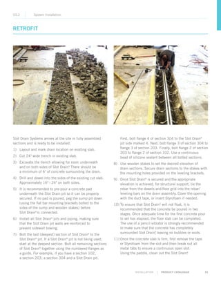 INSTALLATION | PRODUCT CATALOGUE 35
Slot Drain Systems arrives at the site in fully assembled
sections and is ready to be installed.
1)	 Layout and mark drain location on existing slab.
2)	 Cut 24 wide trench in existing slab.
3)	Excavate the trench allowing for room underneath
and on both sides of Slot Drain®
. There should be
a minimum of 6 of concrete surrounding the drain.
4)	Drill and dowel into the sides of the existing cut slab.
Approximately 16– 24 on both sides.
5)	It is recommended to pre-pour a concrete pad
underneath the Slot Drain pit so it can be properly
secured. If no pad is poured, peg the sump pit down
(using the flat bar mounting brackets bolted to the
sides of the sump and wooden stakes) before
Slot Drain®
is connected.
6)	Install all Slot Drain®
pits and piping, making sure
that the Slot Drain pit walls are reinforced to
prevent sidewall bowing.
7)	Bolt the last (deepest) section of Slot Drain®
to the
Slot Drain®
pit. If a Slot Drain®
pit is not being used,
start at the deepest section. Bolt all remaining sections
of Slot Drain®
together using the numbered flanges as
a guide. For example, if you have a section 102,
a section 203, a section 304 and a Slot Drain pit.
RETROFIT
03.2 System Installation
First, bolt flange 4 of section 304 to the Slot Drain®
pit side marked 4. Next, bolt flange 3 of section 304 to
flange 3 of section 203. Finally, bolt flange 2 of section
203 to flange 2 of section 102. Use a continuous
bead of silicone sealant between all bolted sections.
8)	Use wooden stakes to set the desired elevation of
drain sections. Secure drain sections to the stakes with
the mounting holes provided on the leveling brackets.
9)	Once Slot Drain®
is secured and the appropriate
elevation is achieved, for structural support, tie the
rebar from the dowels and floor grid into the rebar/
leveling bars on the drain assembly. Cover the opening
with the duct tape, or insert Styrofoam if needed.
10)	To ensure that Slot Drain®
will not float, it is
recommended that the concrete be poured in two
stages. Once adequate time for the first concrete pour
to set has elapsed, the floor slab can be completed.
The use of a pencil vibrator is strongly recommended
to make sure that the concrete has completely
surrounded Slot Drain®
, leaving no bubbles or voids.
11)	Once the concrete slab is firm, first remove the tape
or Styrofoam from the slot and then break out all
metal tabs to ensure a continuous open slot.
Using the paddle, clean out the Slot Drain®
.
 