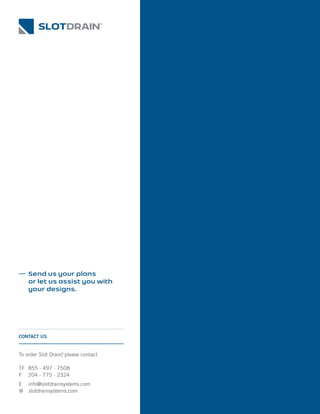To order Slot Drain®
, please contact
TF 855 · 497 · 7508
F 204 · 775 · 2324
E info@slotdrainsystems.com
W slotdrainsystems.com
CONTACT US
Send us your plans
or let us assist you with
your designs.
 