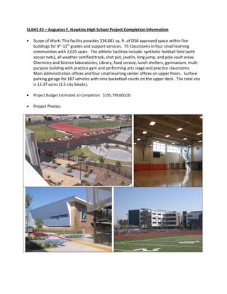 SLAHS #3 – Augustus F. Hawkins High School Project Completion Information
• Scope of Work: This facility provides 334,681 sq. ft. of DSA approved space within five
buildings for 9th
-12th
grades and support services. 75 Classrooms in four small learning
communities with 2,025 seats. The athletic facilities include: synthetic football field (with
soccer nets), all weather certified track, shot put, javelin, long jump, and pole vault areas.
Chemistry and Science laboratories, Library, food service, lunch shelters, gymnasium, multi-
purpose building with practice gym and performing arts stage and practice classrooms.
Main Administration offices and four small learning center offices on upper floors. Surface
parking garage for 187 vehicles with nine basketball courts on the upper deck. The total site
is 15.37 acres (3.5 city blocks).
• Project Budget Estimated at Completion: $195,799,600.00
• Project Photos:
 